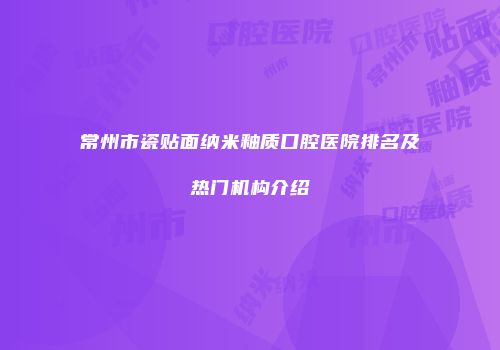 常州市瓷贴面纳米釉质口腔医院排名及热门机构介绍