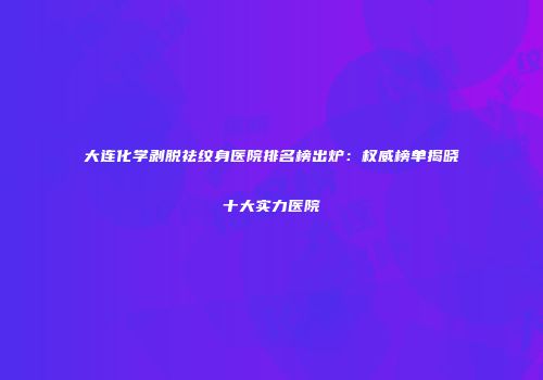 大连化学剥脱祛纹身医院排名榜出炉：权威榜单揭晓十大实力医院