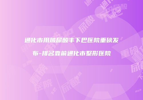 通化市用玻尿酸丰下巴医院重磅发布-排名靠前通化市整形医院