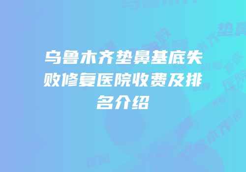 乌鲁木齐垫鼻基底失败修复医院收费及排名介绍