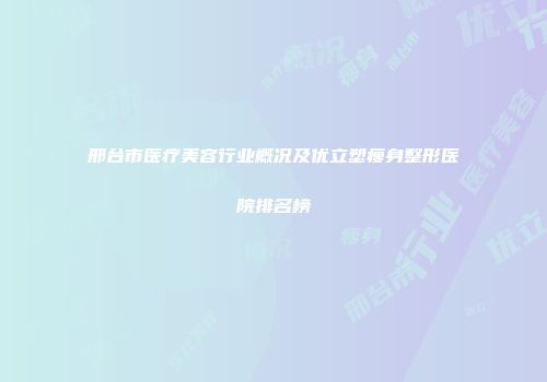 邢台市医疗美容行业概况及优立塑瘦身整形医院排名榜