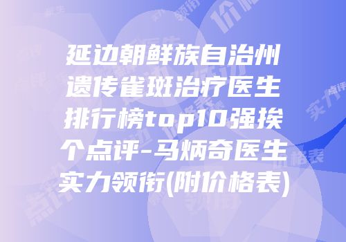 延边朝鲜族自治州遗传雀斑治疗医生排行榜top10强挨个点评-马炳奇医生实力领衔(附价格表)