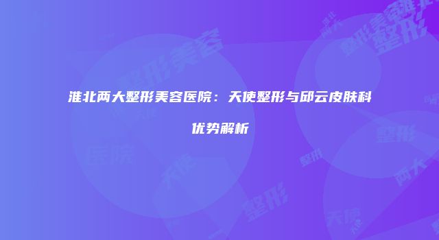 淮北两大整形美容医院：天使整形与邱云皮肤科优势解析