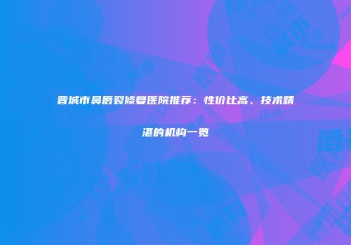 晋城市鼻唇裂修复医院推荐：性价比高、技术精湛的机构一览