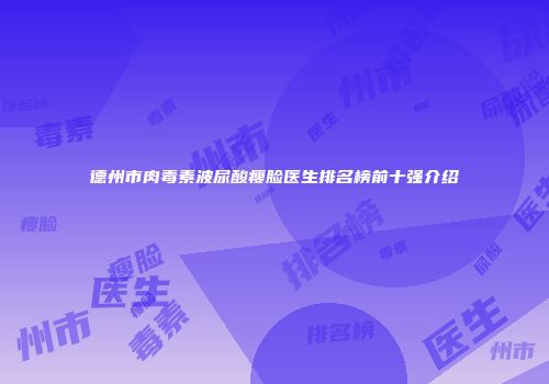 德州市肉毒素波尿酸瘦脸医生排名榜前十强介绍