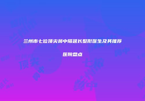 兰州市七位顶尖鼻中隔延长整形医生及其推荐医院盘点