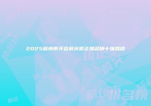 2025杭州市牙齿前突矫正排名榜十强揭晓