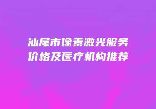 汕尾市像素激光服务价格及医疗机构推荐