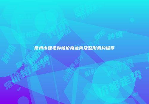 常州市睫毛种植价格走势及整形机构推荐
