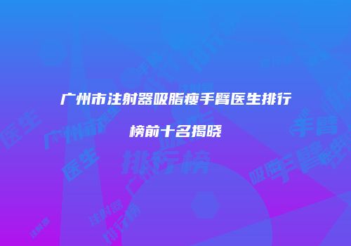 广州市注射器吸脂瘦手臂医生排行榜前十名揭晓