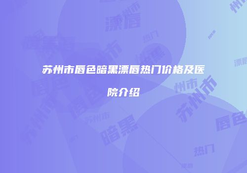 苏州市唇色暗黑漂唇热门价格及医院介绍