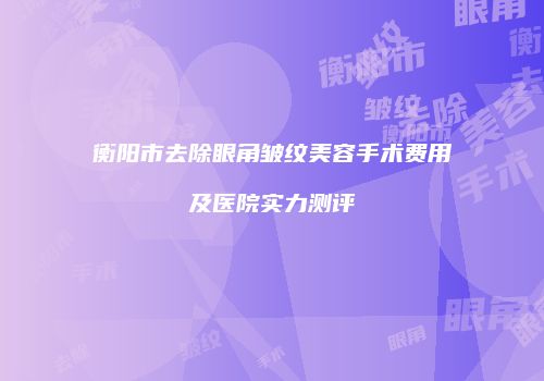 衡阳市去除眼角皱纹美容手术费用及医院实力测评