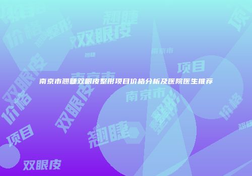 南京市翘睫双眼皮整形项目价格分析及医院医生推荐