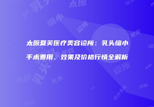 太原夏芙医疗美容诊所：乳头缩小手术费用、效果及价格行情全解析
