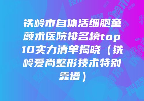 铁岭市自体活细胞童颜术医院排名榜top10实力清单揭晓（铁岭爱尚整形技术特别靠谱）