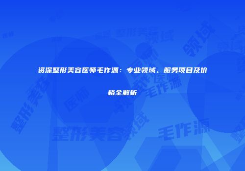 资深整形美容医师毛作源：专业领域、服务项目及价格全解析