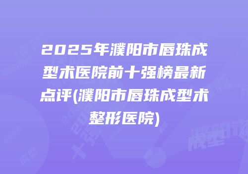 2025年濮阳市唇珠成型术医院前十强榜最新点评(濮阳市唇珠成型术整形医院)
