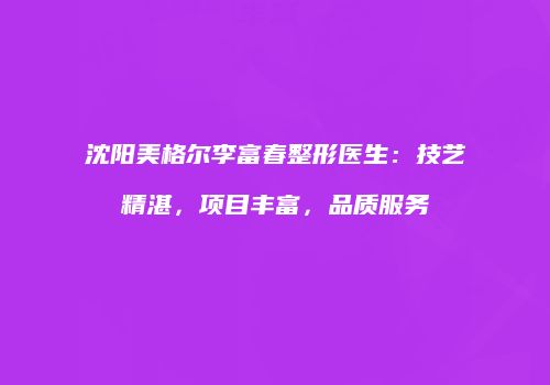 沈阳美格尔李富春整形医生：技艺精湛，项目丰富，品质服务