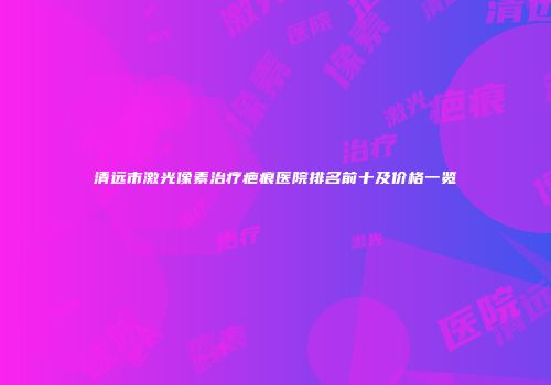 清远市激光像素治疗疤痕医院排名前十及价格一览