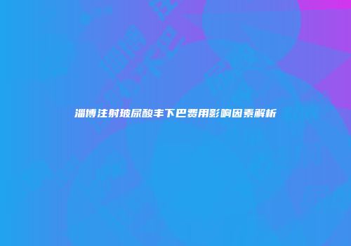 淄博注射玻尿酸丰下巴费用影响因素解析