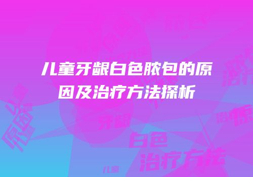 儿童牙龈白色脓包的原因及治疗方法探析