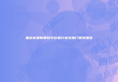 重庆市亚韩瘦脸针价格行情及热门医院推荐