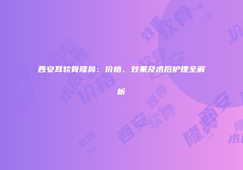 西安耳软骨隆鼻：价格、效果及术后护理全解析