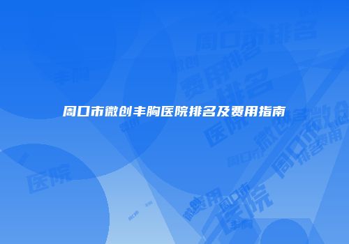 周口市微创丰胸医院排名及费用指南