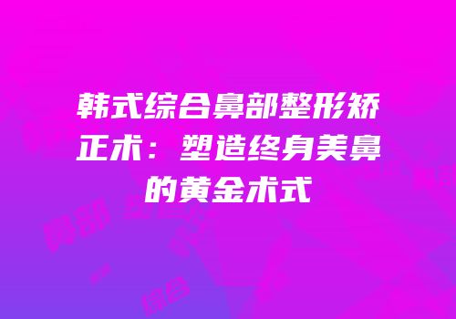 韩式综合鼻部整形矫正术：塑造终身美鼻的黄金术式