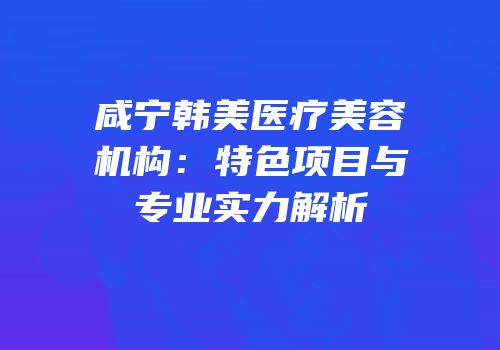 咸宁韩美医疗美容机构：特色项目与专业实力解析