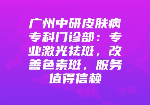 广州中研皮肤病专科门诊部：专业激光祛斑，改善色素斑，服务值得信赖