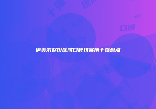 伊美尔整形医院口碑排名前十强盘点