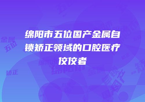 绵阳市五位国产金属自锁矫正领域的口腔医疗佼佼者