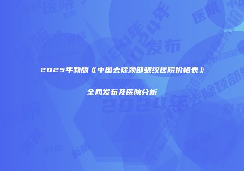 2025年新版《中国去除颈部皱纹医院价格表》全网发布及医院分析