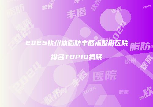 2025钦州体脂肪丰唇术整形医院排名TOP10揭晓