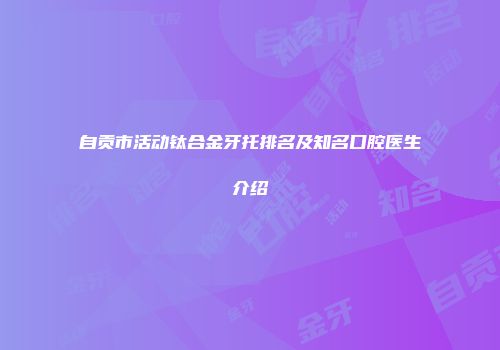 自贡市活动钛合金牙托排名及知名口腔医生介绍