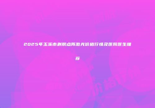 2025年玉溪市剥脱点阵激光价格行情及医院医生推荐