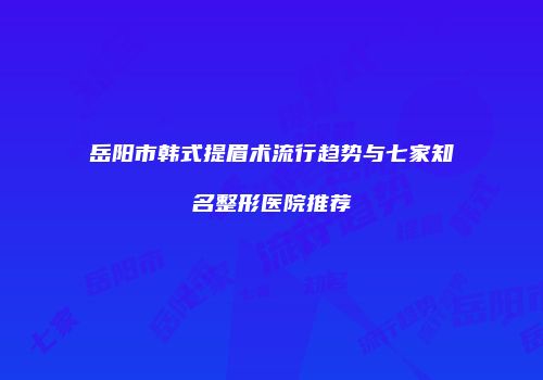 岳阳市韩式提眉术流行趋势与七家知名整形医院推荐