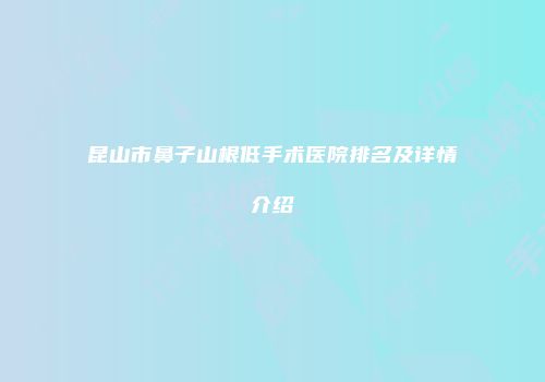 昆山市鼻子山根低手术医院排名及详情介绍
