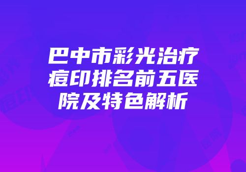巴中市彩光治疗痘印排名前五医院及特色解析
