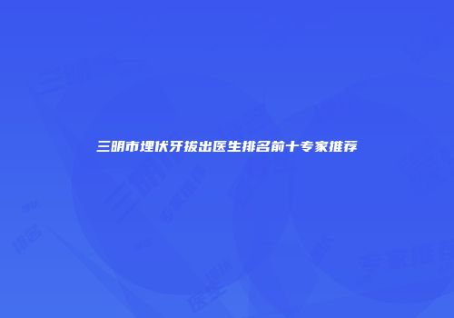 三明市埋伏牙拔出医生排名前十专家推荐