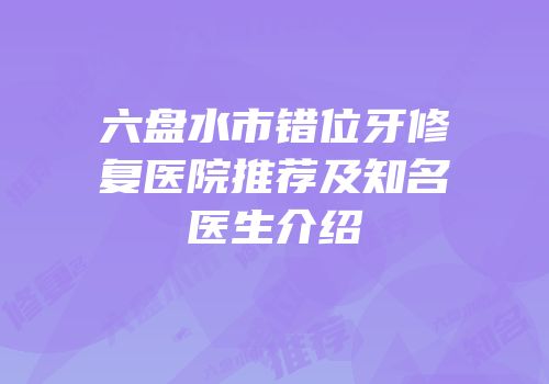 六盘水市错位牙修复医院推荐及知名医生介绍