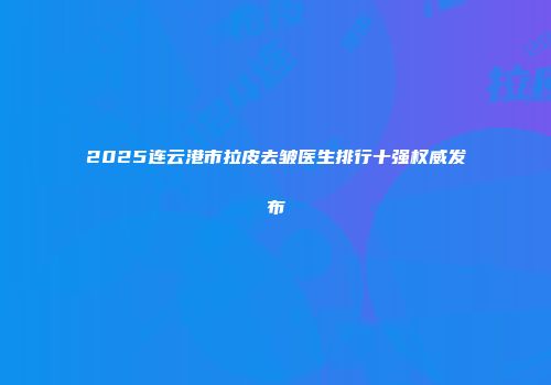 2025连云港市拉皮去皱医生排行十强权威发布