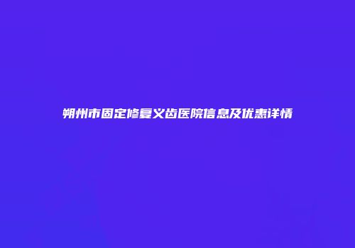 朔州市固定修复义齿医院信息及优惠详情