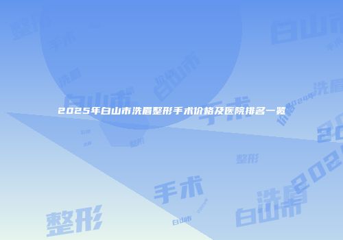 2025年白山市洗眉整形手术价格及医院排名一览