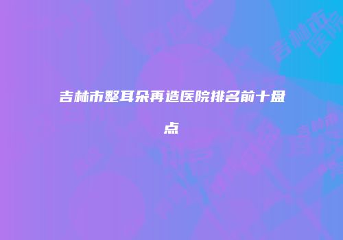 吉林市整耳朵再造医院排名前十盘点