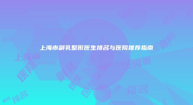 上海市副乳整形医生排名与医院推荐指南
