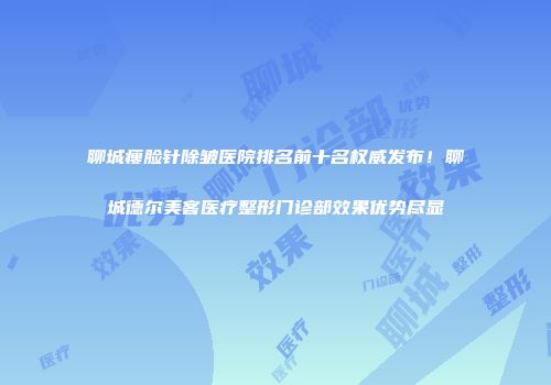 聊城瘦脸针除皱医院排名前十名权威发布！聊城德尔美客医疗整形门诊部效果优势尽显