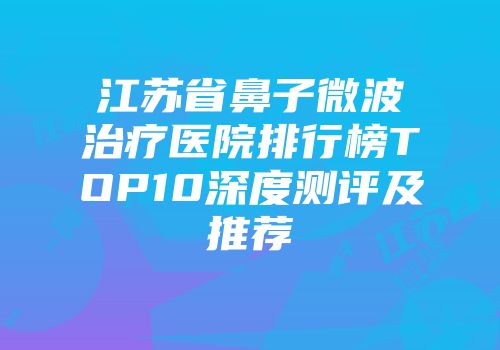 江苏省鼻子微波治疗医院排行榜TOP10深度测评及推荐
