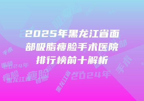 2025年黑龙江省面部吸脂瘦脸手术医院排行榜前十解析